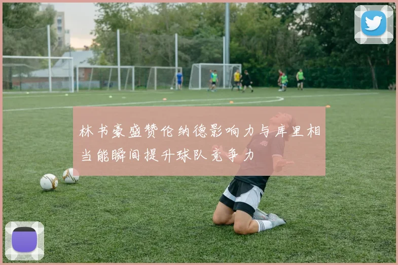 林书豪盛赞伦纳德影响力与库里相当能瞬间提升球队竞争力