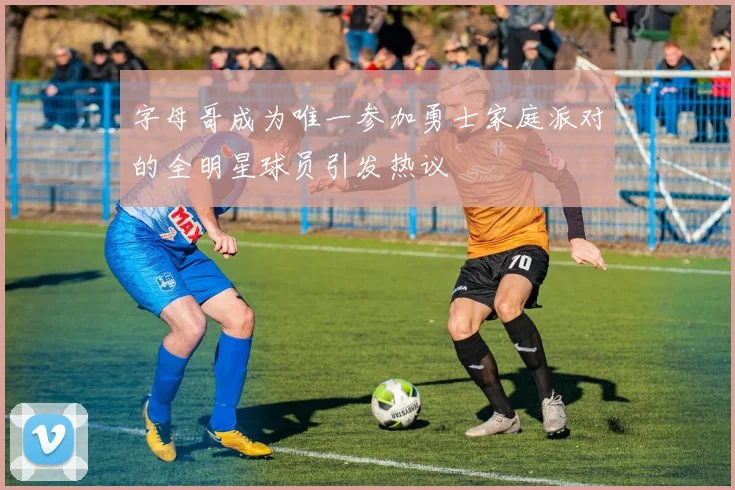 字母哥成为唯一参加勇士家庭派对的全明星球员引发热议