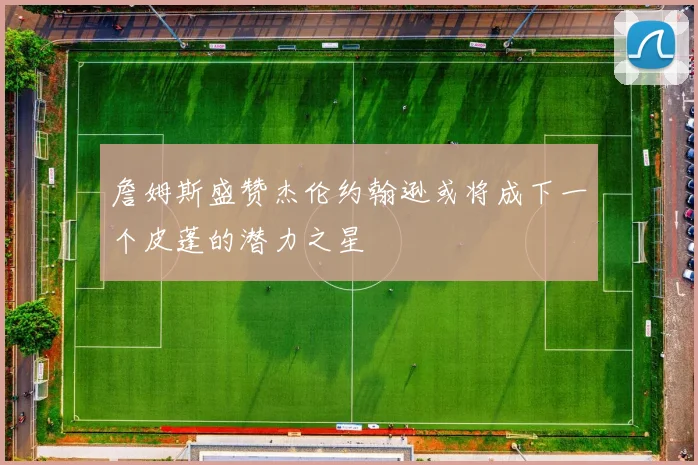 詹姆斯盛赞杰伦约翰逊或将成下一个皮蓬的潜力之星