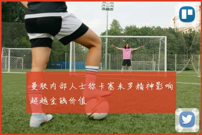 曼联内部人士称卡塞米罗精神影响超越金钱价值