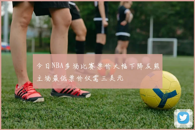 今日NBA多场比赛票价大幅下降灰熊主场最低票价仅需三美元