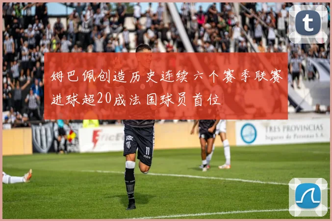 姆巴佩创造历史连续六个赛季联赛进球超20成法国球员首位
