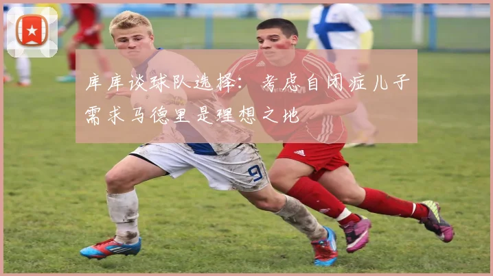 库库谈球队选择：考虑自闭症儿子需求马德里是理想之地