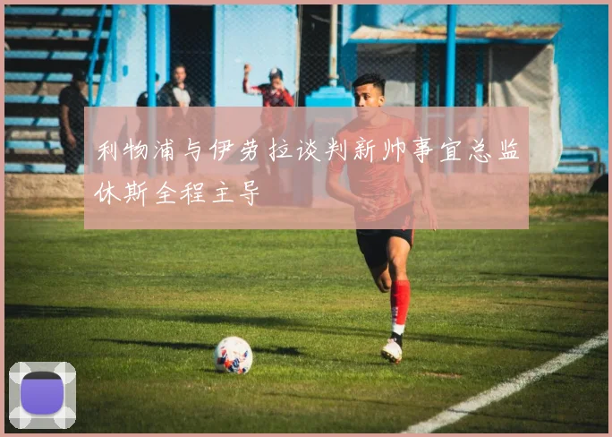 利物浦与伊劳拉谈判新帅事宜总监休斯全程主导