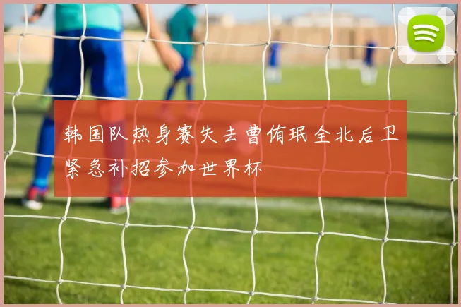 韩国队热身赛失去曹侑珉全北后卫紧急补招参加世界杯