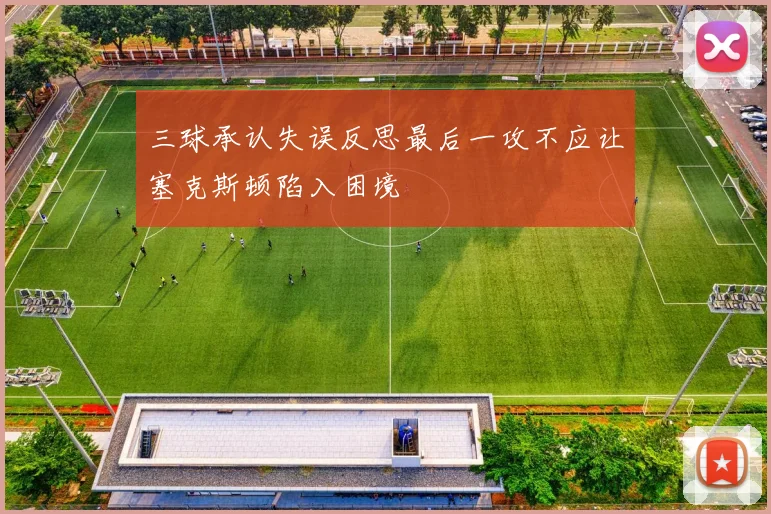 三球承认失误反思最后一攻不应让塞克斯顿陷入困境