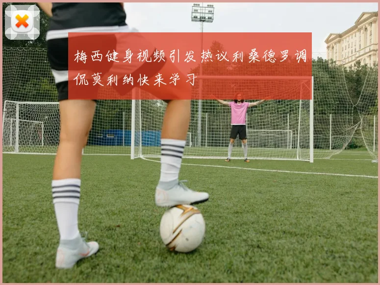 梅西健身视频引发热议利桑德罗调侃莫利纳快来学习