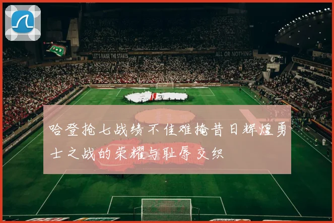 哈登抢七战绩不佳难掩昔日辉煌勇士之战的荣耀与耻辱交织